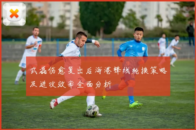 武磊伤愈复出后海港锋线轮换策略及进攻效率全面分析